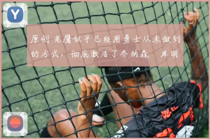 原创 老鹰似乎已经用勇士从未做到的方式，彻底激活了乔纳森・库明加