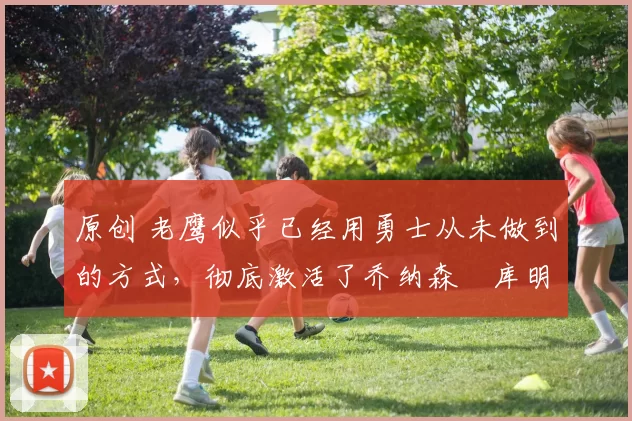 原创 老鹰似乎已经用勇士从未做到的方式,彻底激活了乔纳森・库明加