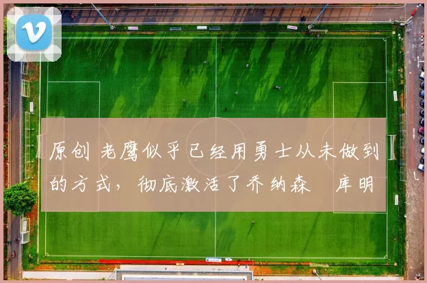 原创 老鹰似乎已经用勇士从未做到的方式,彻底激活了乔纳森・库明加