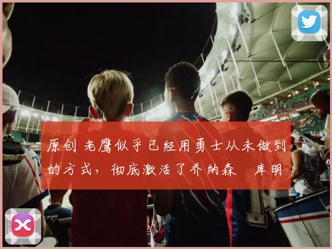 原创 老鹰似乎已经用勇士从未做到的方式,彻底激活了乔纳森・库明加