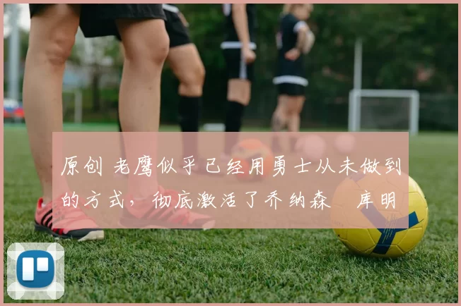 原创 老鹰似乎已经用勇士从未做到的方式,彻底激活了乔纳森・库明加