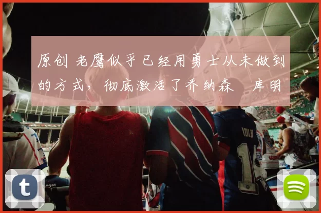 原创 老鹰似乎已经用勇士从未做到的方式,彻底激活了乔纳森・库明加