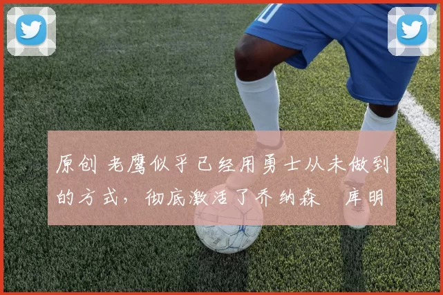 原创 老鹰似乎已经用勇士从未做到的方式,彻底激活了乔纳森・库明加