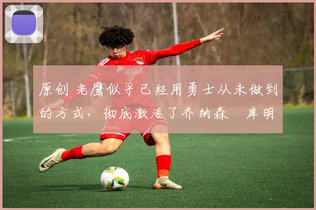 原创 老鹰似乎已经用勇士从未做到的方式,彻底激活了乔纳森・库明加