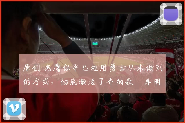 原创 老鹰似乎已经用勇士从未做到的方式,彻底激活了乔纳森・库明加