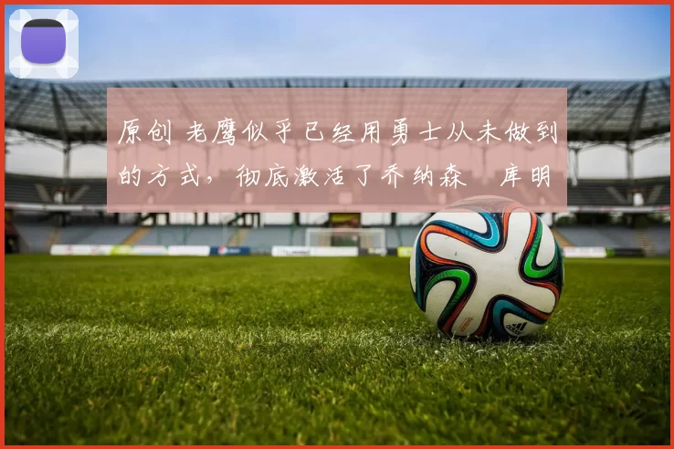 原创 老鹰似乎已经用勇士从未做到的方式，彻底激活了乔纳森・库明加