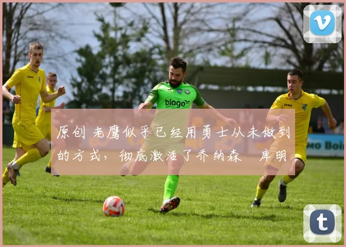 原创 老鹰似乎已经用勇士从未做到的方式，彻底激活了乔纳森・库明加