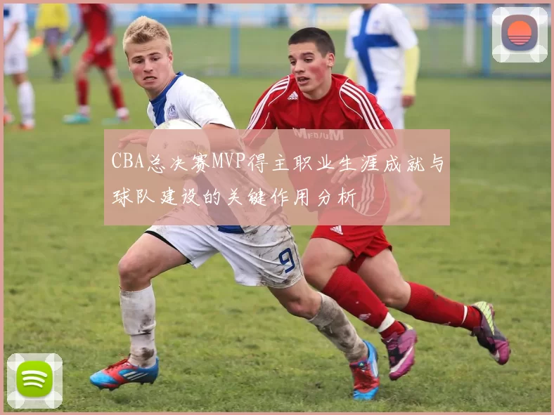 CBA总决赛MVP得主职业生涯成就与球队建设的关键作用分析