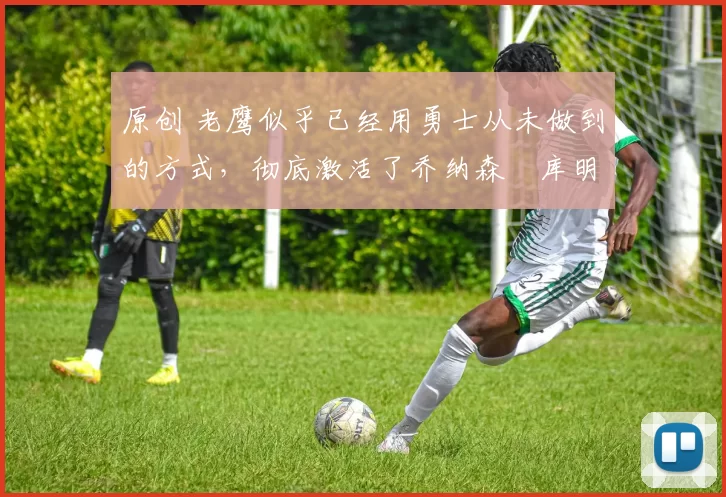 原创 老鹰似乎已经用勇士从未做到的方式，彻底激活了乔纳森・库明加