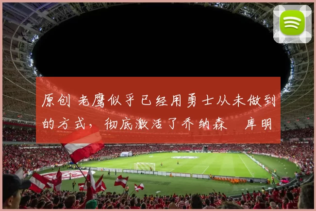 原创 老鹰似乎已经用勇士从未做到的方式，彻底激活了乔纳森・库明加