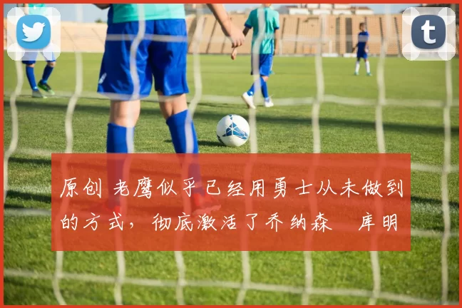 原创 老鹰似乎已经用勇士从未做到的方式,彻底激活了乔纳森・库明加