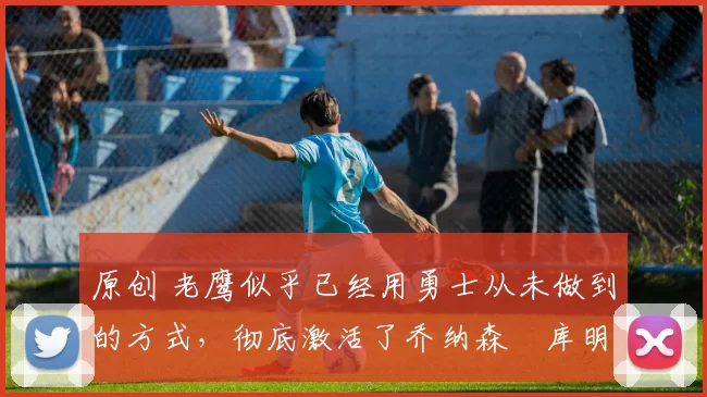 原创 老鹰似乎已经用勇士从未做到的方式,彻底激活了乔纳森・库明加