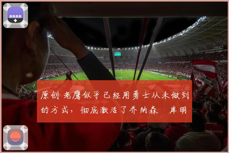 原创 老鹰似乎已经用勇士从未做到的方式，彻底激活了乔纳森・库明加