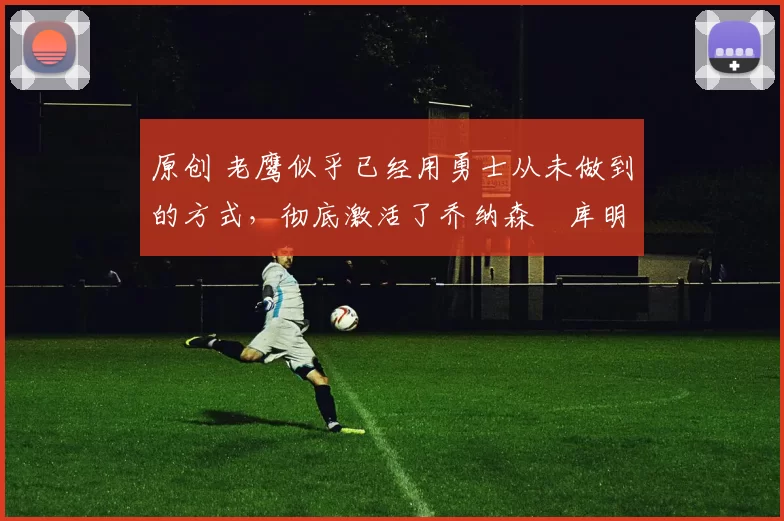 原创 老鹰似乎已经用勇士从未做到的方式,彻底激活了乔纳森・库明加