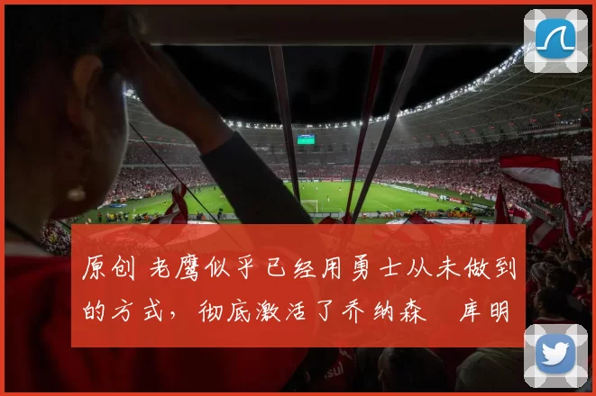 原创 老鹰似乎已经用勇士从未做到的方式,彻底激活了乔纳森・库明加