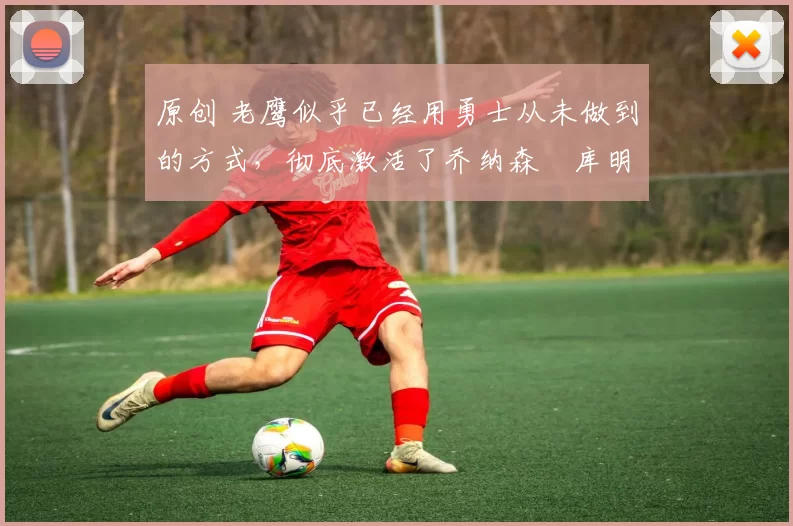 原创 老鹰似乎已经用勇士从未做到的方式，彻底激活了乔纳森・库明加