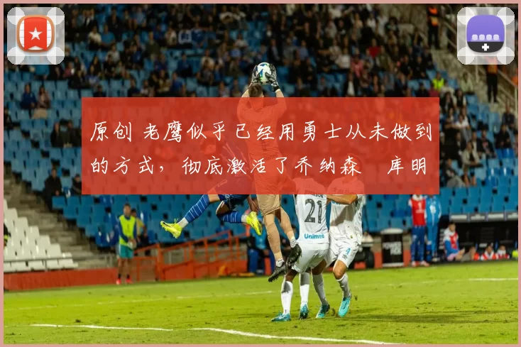 原创 老鹰似乎已经用勇士从未做到的方式,彻底激活了乔纳森・库明加