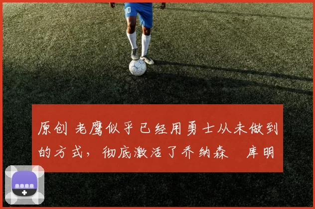 原创 老鹰似乎已经用勇士从未做到的方式，彻底激活了乔纳森・库明加