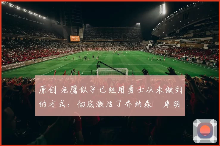 原创 老鹰似乎已经用勇士从未做到的方式,彻底激活了乔纳森・库明加