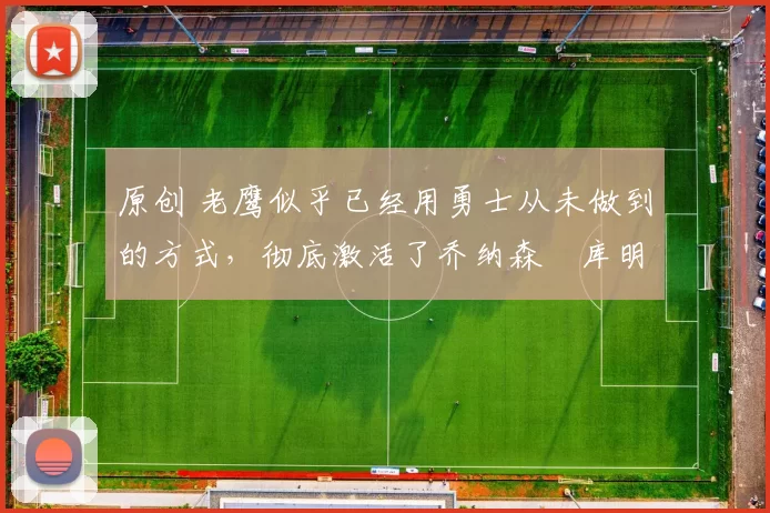 原创 老鹰似乎已经用勇士从未做到的方式,彻底激活了乔纳森・库明加