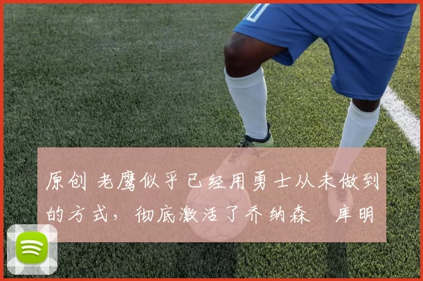 原创 老鹰似乎已经用勇士从未做到的方式,彻底激活了乔纳森・库明加