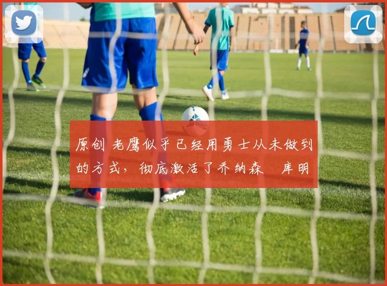 原创 老鹰似乎已经用勇士从未做到的方式，彻底激活了乔纳森・库明加