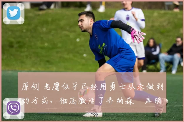 原创 老鹰似乎已经用勇士从未做到的方式,彻底激活了乔纳森・库明加