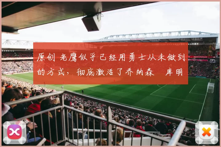 原创 老鹰似乎已经用勇士从未做到的方式，彻底激活了乔纳森・库明加