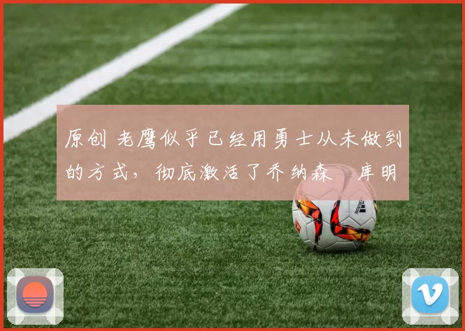 原创 老鹰似乎已经用勇士从未做到的方式，彻底激活了乔纳森・库明加