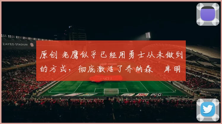 原创 老鹰似乎已经用勇士从未做到的方式,彻底激活了乔纳森・库明加