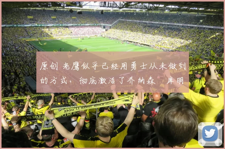 原创 老鹰似乎已经用勇士从未做到的方式，彻底激活了乔纳森・库明加