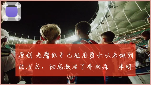 原创 老鹰似乎已经用勇士从未做到的方式，彻底激活了乔纳森・库明加