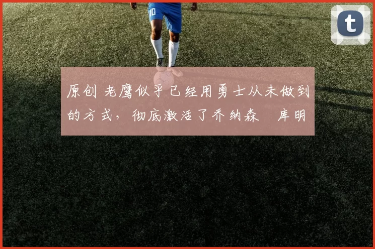 原创 老鹰似乎已经用勇士从未做到的方式，彻底激活了乔纳森・库明加