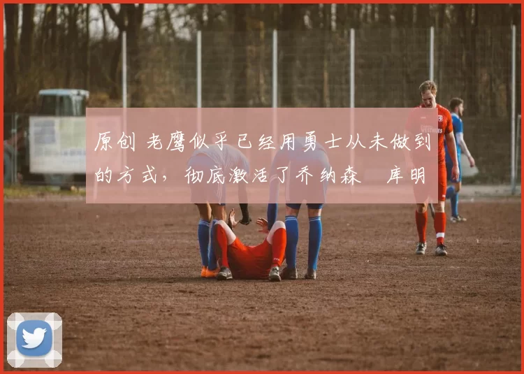 原创 老鹰似乎已经用勇士从未做到的方式,彻底激活了乔纳森・库明加