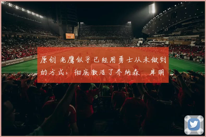 原创 老鹰似乎已经用勇士从未做到的方式，彻底激活了乔纳森・库明加