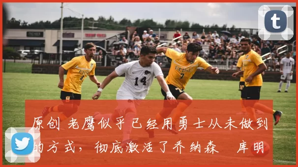 原创 老鹰似乎已经用勇士从未做到的方式，彻底激活了乔纳森・库明加