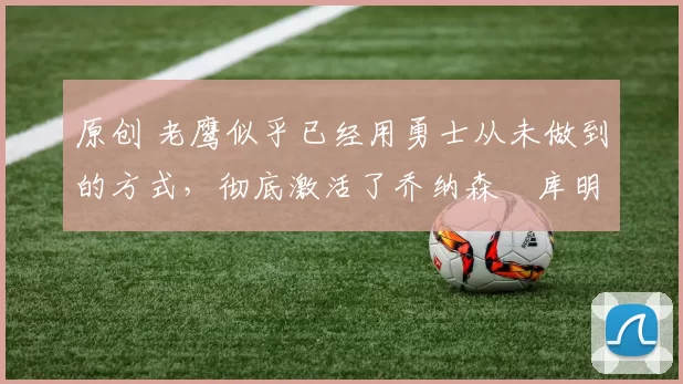 原创 老鹰似乎已经用勇士从未做到的方式,彻底激活了乔纳森・库明加