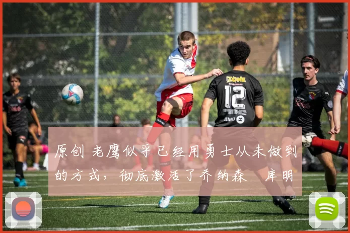 原创 老鹰似乎已经用勇士从未做到的方式,彻底激活了乔纳森・库明加