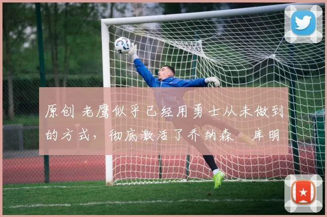 原创 老鹰似乎已经用勇士从未做到的方式，彻底激活了乔纳森・库明加