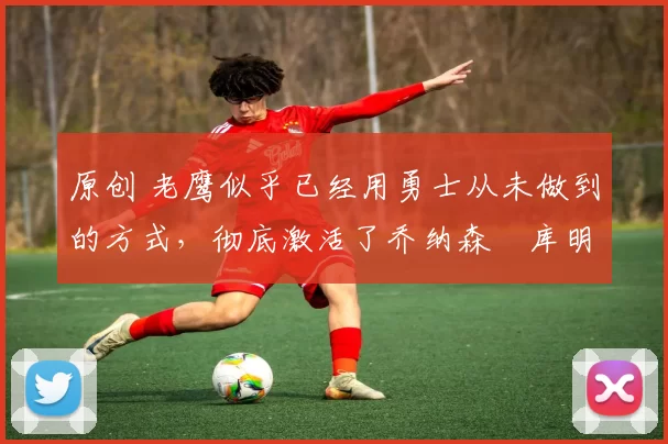 原创 老鹰似乎已经用勇士从未做到的方式,彻底激活了乔纳森・库明加