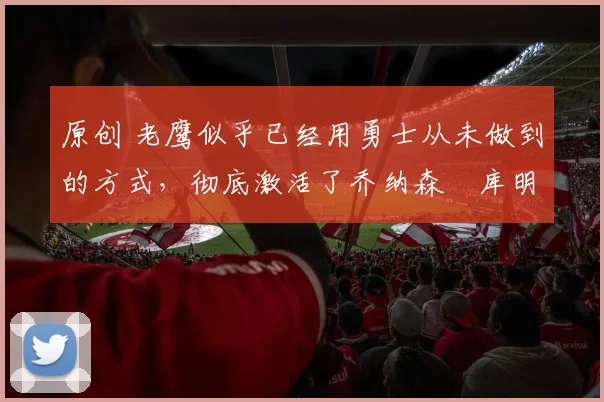 原创 老鹰似乎已经用勇士从未做到的方式，彻底激活了乔纳森・库明加