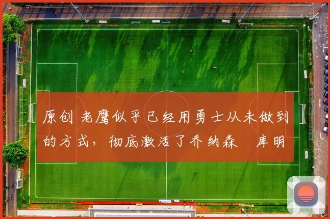 原创 老鹰似乎已经用勇士从未做到的方式,彻底激活了乔纳森・库明加