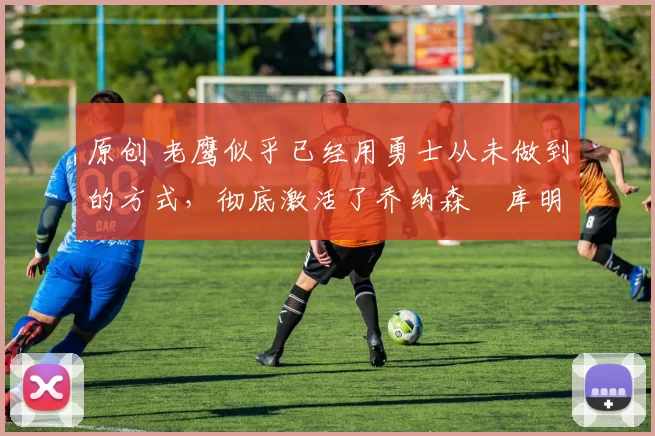 原创 老鹰似乎已经用勇士从未做到的方式,彻底激活了乔纳森・库明加