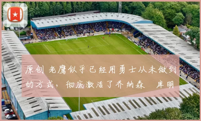 原创 老鹰似乎已经用勇士从未做到的方式,彻底激活了乔纳森・库明加