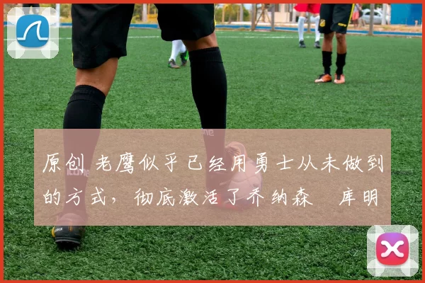 原创 老鹰似乎已经用勇士从未做到的方式,彻底激活了乔纳森・库明加