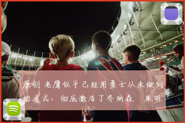 原创 老鹰似乎已经用勇士从未做到的方式,彻底激活了乔纳森・库明加