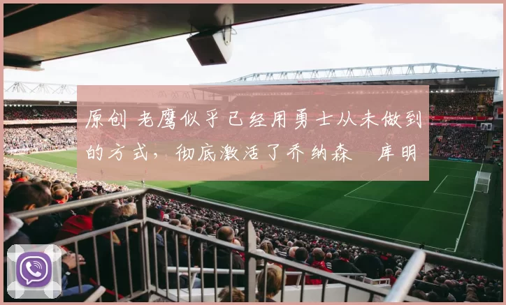 原创 老鹰似乎已经用勇士从未做到的方式，彻底激活了乔纳森・库明加