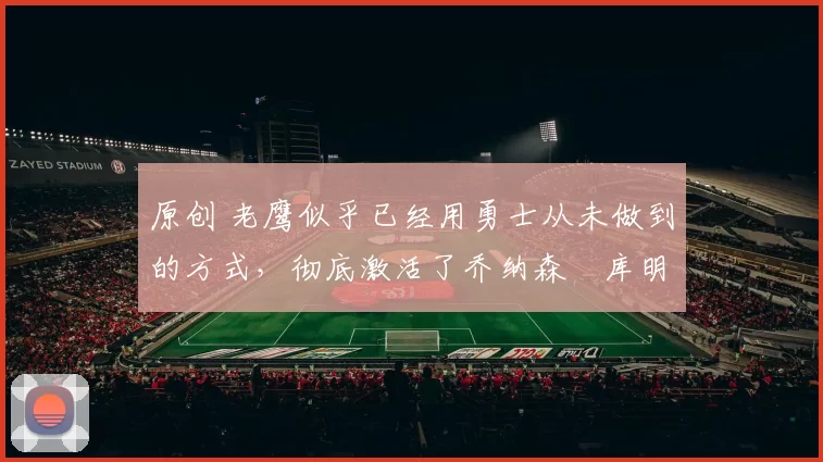 原创 老鹰似乎已经用勇士从未做到的方式，彻底激活了乔纳森・库明加