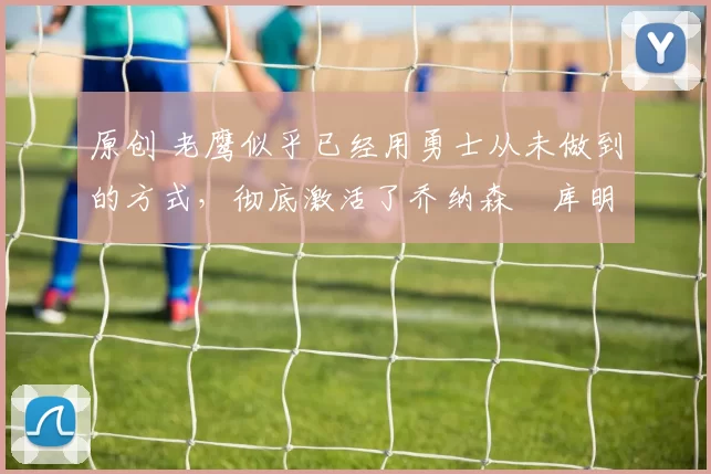 原创 老鹰似乎已经用勇士从未做到的方式,彻底激活了乔纳森・库明加