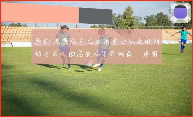 原创 老鹰似乎已经用勇士从未做到的方式,彻底激活了乔纳森・库明加